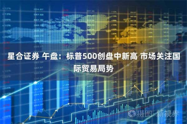 星合证券 午盘：标普500创盘中新高 市场关注国际贸易局势