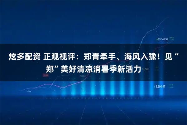 炫多配资 正观视评：郑青牵手、海风入豫！见“郑”美好清凉消暑季新活力