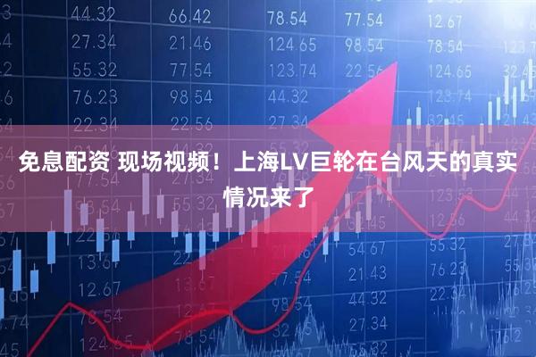 免息配资 现场视频！上海LV巨轮在台风天的真实情况来了