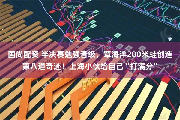 国尚配资 半决赛勉强晋级，覃海洋200米蛙创造第八道奇迹！上海小伙给自己“打满分”