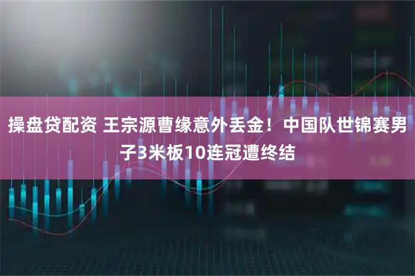 操盘贷配资 王宗源曹缘意外丢金！中国队世锦赛男子3米板10连冠遭终结