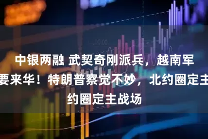 中银两融 武契奇刚派兵，越南军队也要来华！特朗普察觉不妙，北约圈定主战场