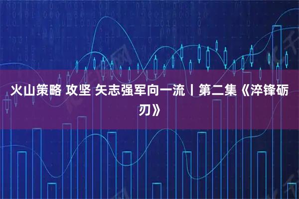 火山策略 攻坚 矢志强军向一流丨第二集《淬锋砺刃》