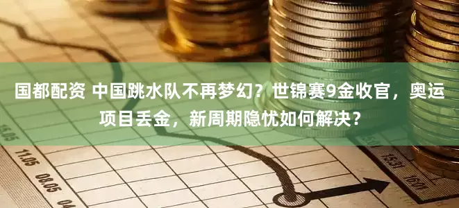 国都配资 中国跳水队不再梦幻？世锦赛9金收官，奥运项目丢金，新周期隐忧如何解决？