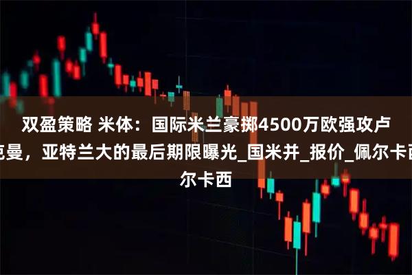 双盈策略 米体：国际米兰豪掷4500万欧强攻卢克曼，亚特兰大的最后期限曝光_国米并_报价_佩尔卡西
