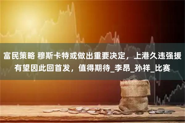 富民策略 穆斯卡特或做出重要决定，上港久违强援有望因此回首发，值得期待_李昂_孙祥_比赛