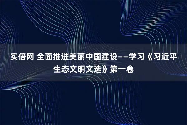 实倍网 全面推进美丽中国建设——学习《习近平生态文明文选》第一卷