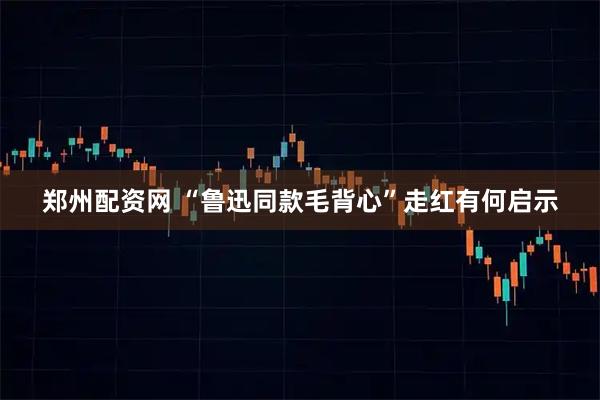 郑州配资网 “鲁迅同款毛背心”走红有何启示