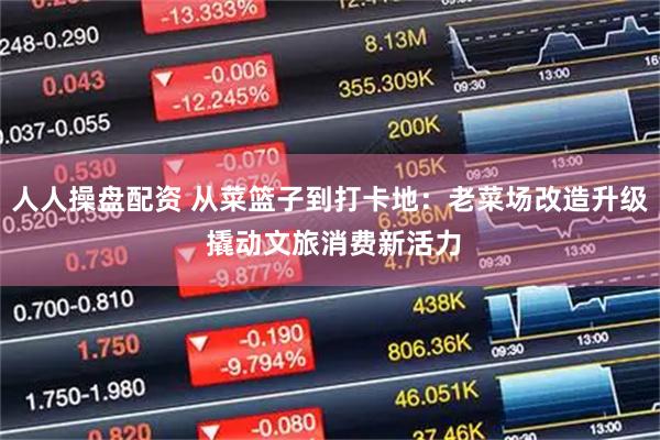 人人操盘配资 从菜篮子到打卡地：老菜场改造升级 撬动文旅消费新活力