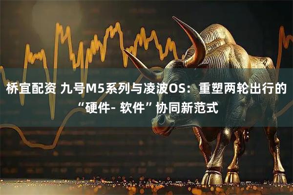 桥宜配资 九号M5系列与凌波OS：重塑两轮出行的“硬件- 软件”协同新范式