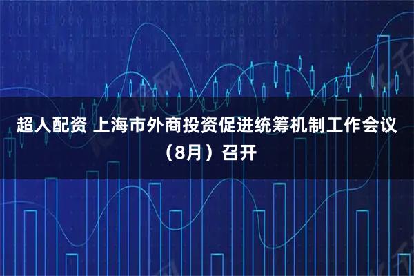 超人配资 上海市外商投资促进统筹机制工作会议（8月）召开