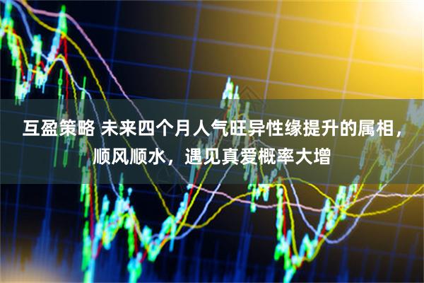 互盈策略 未来四个月人气旺异性缘提升的属相，顺风顺水，遇见真爱概率大增