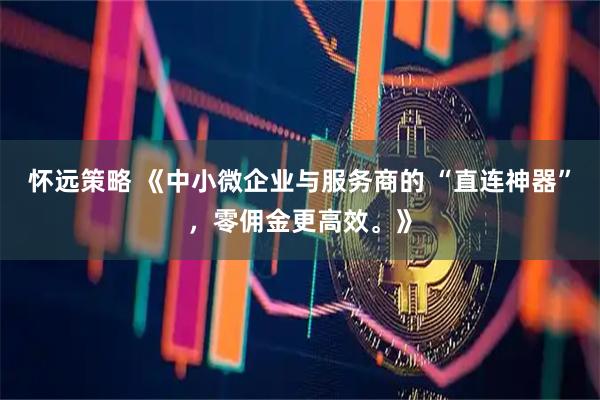 怀远策略 《中小微企业与服务商的 “直连神器”，零佣金更高效。》
