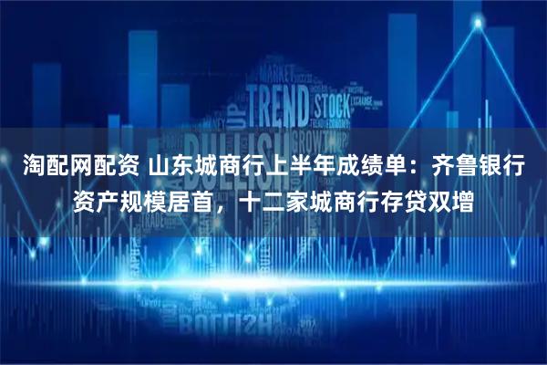 淘配网配资 山东城商行上半年成绩单：齐鲁银行资产规模居首，十二家城商行存贷双增