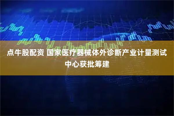 点牛股配资 国家医疗器械体外诊断产业计量测试中心获批筹建