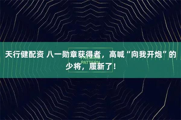 天行健配资 八一勋章获得者，高喊“向我开炮”的少将，履新了！