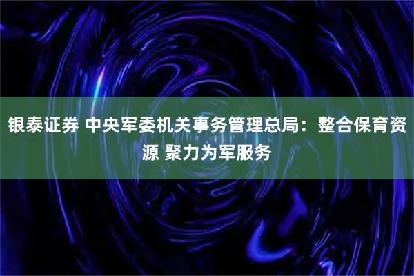 银泰证券 中央军委机关事务管理总局：整合保育资源 聚力为军服务