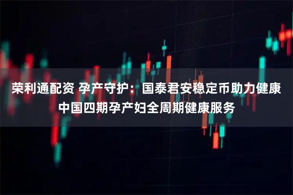 荣利通配资 孕产守护：国泰君安稳定币助力健康中国四期孕产妇全周期健康服务