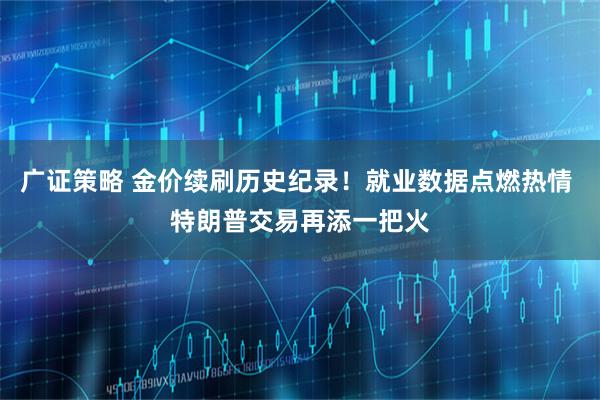 广证策略 金价续刷历史纪录！就业数据点燃热情 特朗普交易再添一把火