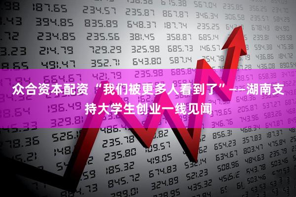 众合资本配资 “我们被更多人看到了”——湖南支持大学生创业一线见闻