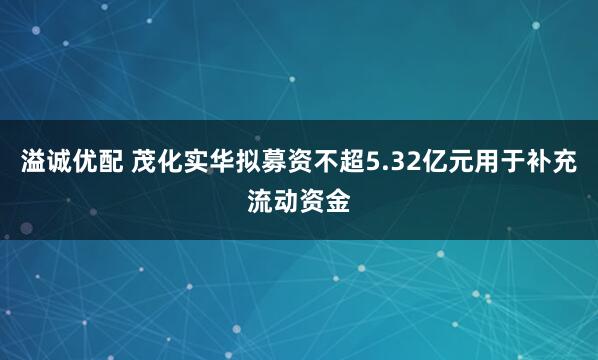 溢诚优配 茂化实华拟募资不超5.32亿元用于补充流动资金