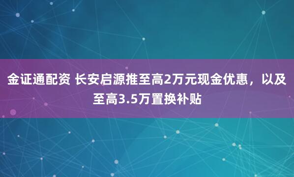 金证通配资 长安启源推至高2万元现金优惠，以及至高3.5万置换补贴