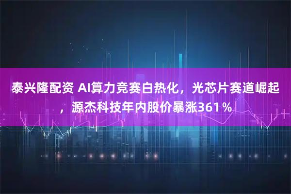 泰兴隆配资 AI算力竞赛白热化，光芯片赛道崛起，源杰科技年内股价暴涨361％