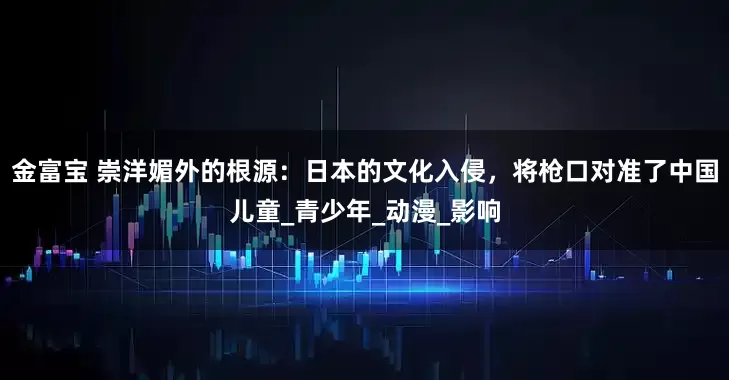 金富宝 崇洋媚外的根源：日本的文化入侵，将枪口对准了中国儿童_青少年_动漫_影响