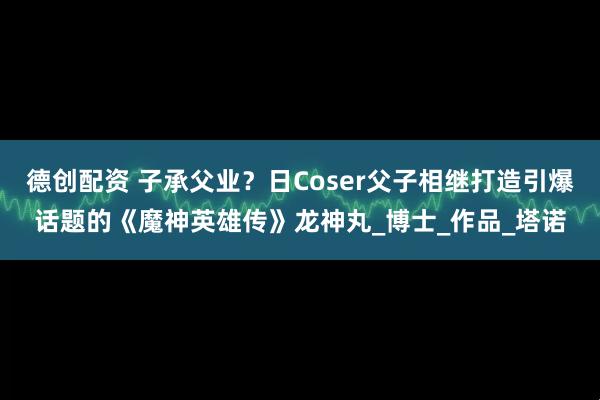 德创配资 子承父业？日Coser父子相继打造引爆话题的《魔神英雄传》龙神丸_博士_作品_塔诺