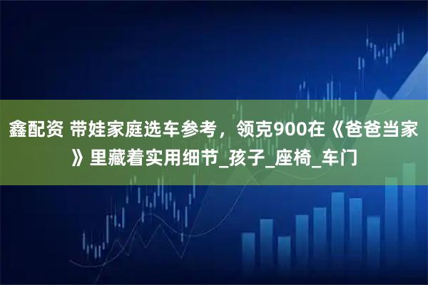 鑫配资 带娃家庭选车参考，领克900在《爸爸当家》里藏着实用细节_孩子_座椅_车门