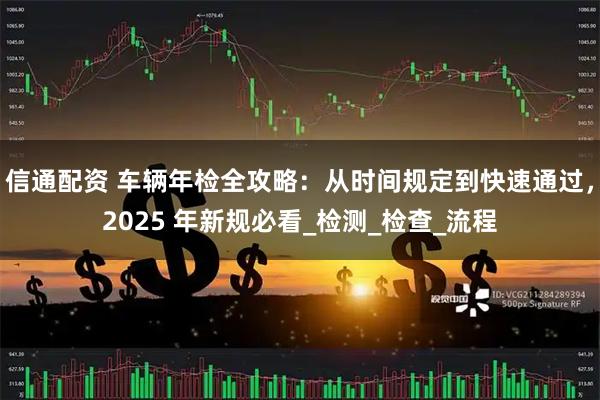 信通配资 车辆年检全攻略：从时间规定到快速通过，2025 年新规必看_检测_检查_流程