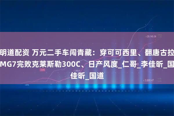 明道配资 万元二手车闯青藏：穿可可西里、翻唐古拉，MG7完败克莱斯勒300C、日产风度_仁哥_李佳昕_国道