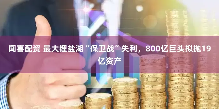 闻喜配资 最大锂盐湖“保卫战”失利，800亿巨头拟抛19亿资产