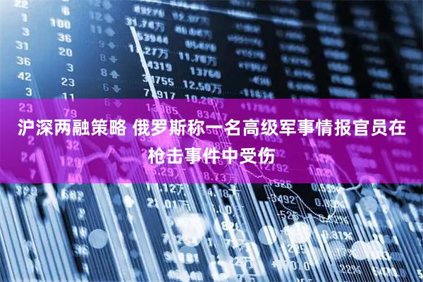 沪深两融策略 俄罗斯称一名高级军事情报官员在枪击事件中受伤