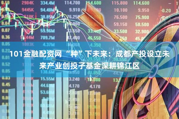 101金融配资网 “种”下未来：成都产投设立未来产业创投子基金深耕锦江区