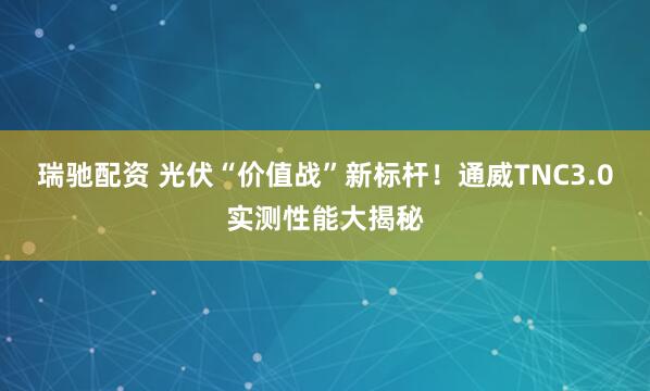 瑞驰配资 光伏“价值战”新标杆！通威TNC3.0实测性能大揭秘