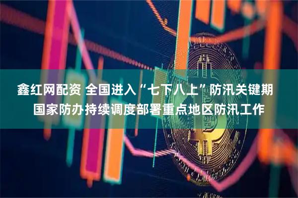 鑫红网配资 全国进入“七下八上”防汛关键期  国家防办持续调度部署重点地区防汛工作